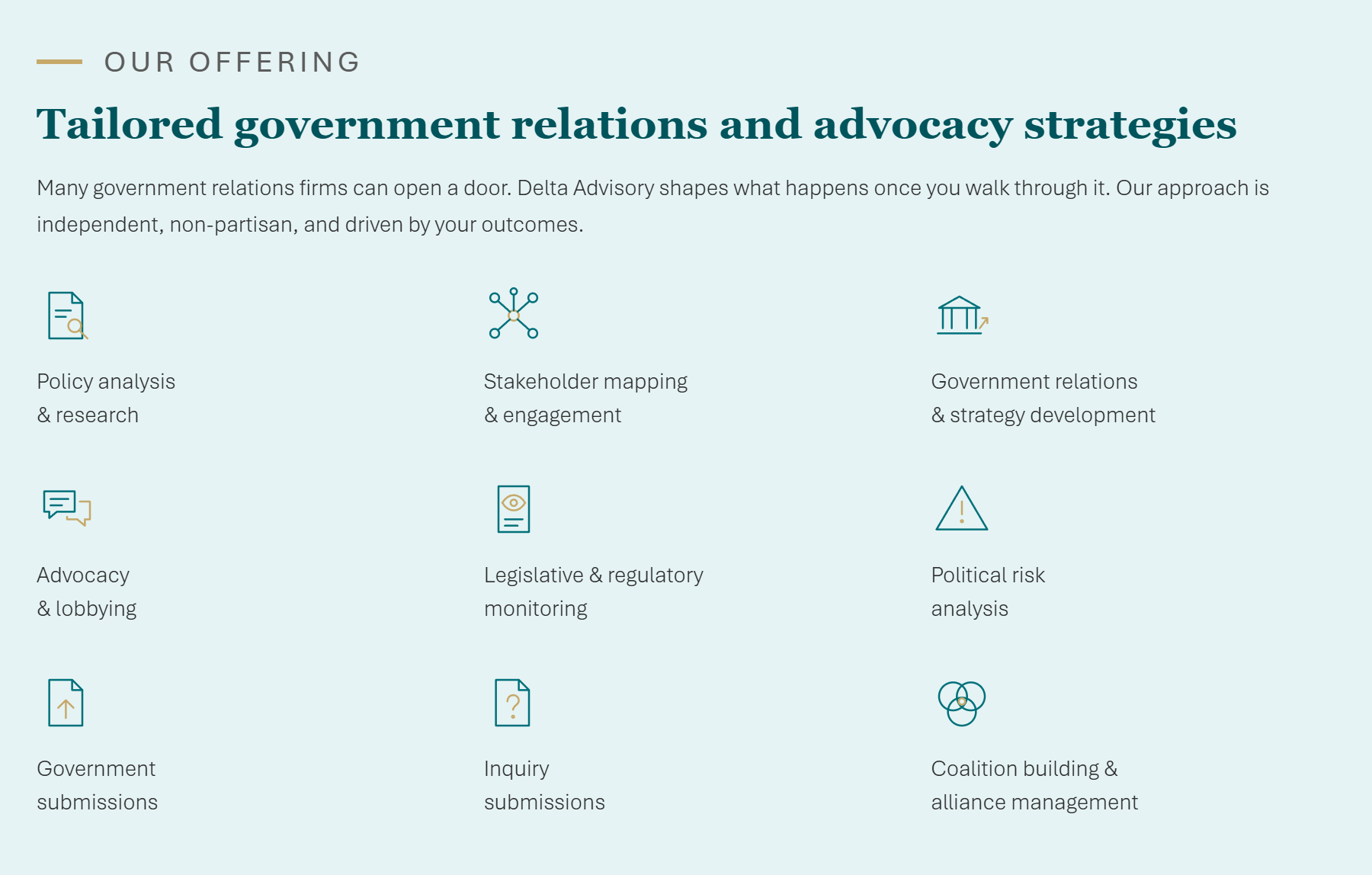 Our offering - Tailored government relations and advocacy strategies. Many government relations firms can open a door. Delta Advisory shapes what happens once you walk through it. Our approach is independent, non-partisan, and driven by your outcomes. Services: Policy analysis and research, Stakeholder mapping and engagement, Government relations and strategy development, Advocacy and lobbying, Legislative and regulatory monitoring, Political risk analysis, Government submissions, Inquiry submissions, Coalition building and alliance management.